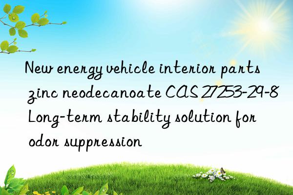 new energy vehicle interior parts zinc neodecanoate cas 27253-29-8 long-term stability solution for odor suppression