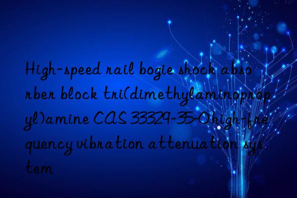 high-speed rail bogie shock absorber block tri(dimethylaminopropyl)amine cas 33329-35-0 high-frequency vibration attenuation system