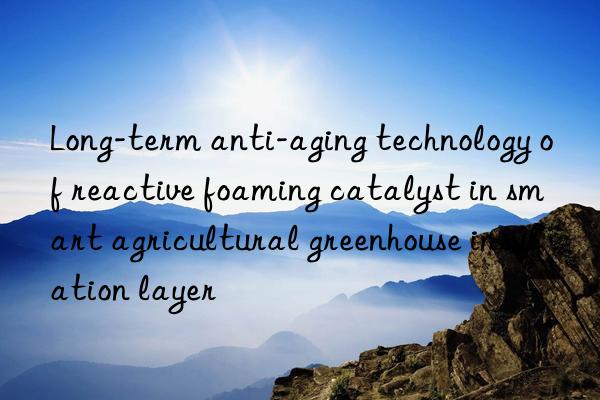 long-term anti-aging technology of reactive foaming catalyst in smart agricultural greenhouse insulation layer
