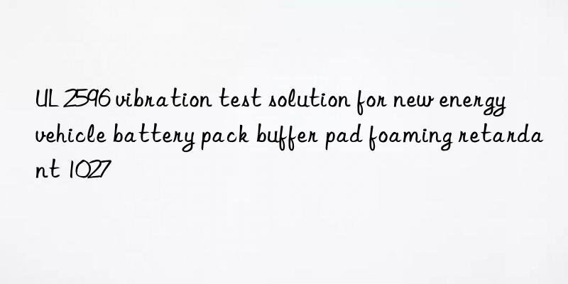 ul 2596 vibration test solution for new energy vehicle battery pack buffer pad foaming retardant 1027