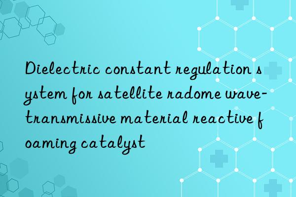 dielectric constant regulation system for satellite radome wave-transmissive material reactive foaming catalyst