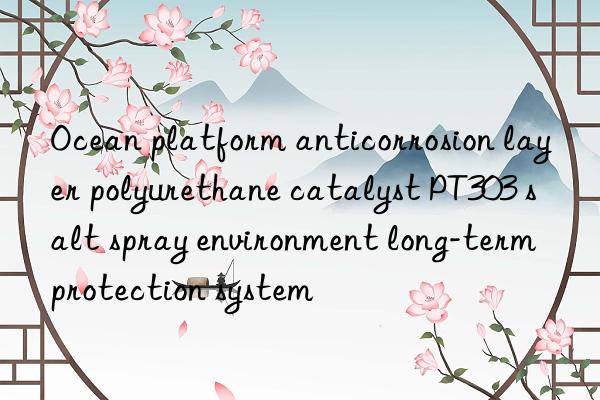 ocean platform anticorrosion layer polyurethane catalyst pt303 salt spray environment long-term protection system