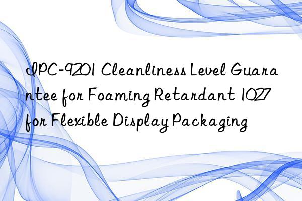 ipc-9201 cleanliness level guarantee for foaming retardant 1027 for flexible display packaging