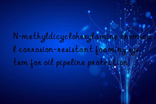 n-methyldicyclohexylamine chemical corrosion-resistant foaming system for oil pipeline protection