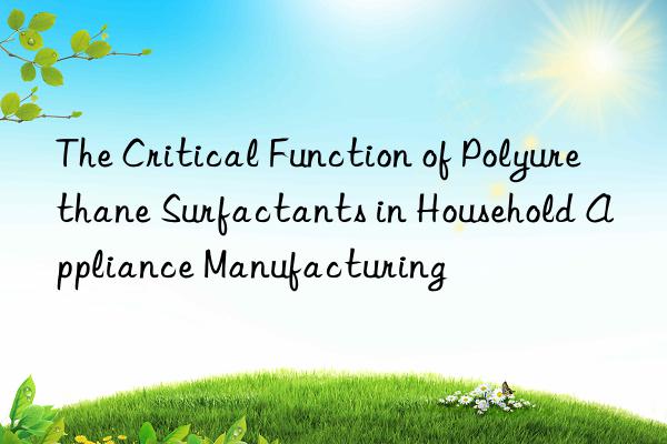 the critical function of polyurethane surfactants in household appliance manufacturing