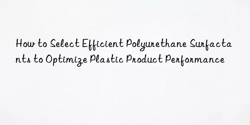 how to select efficient polyurethane surfactants to optimize plastic product performance