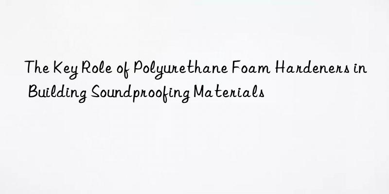 the key role of polyurethane foam hardeners in building soundproofing materials