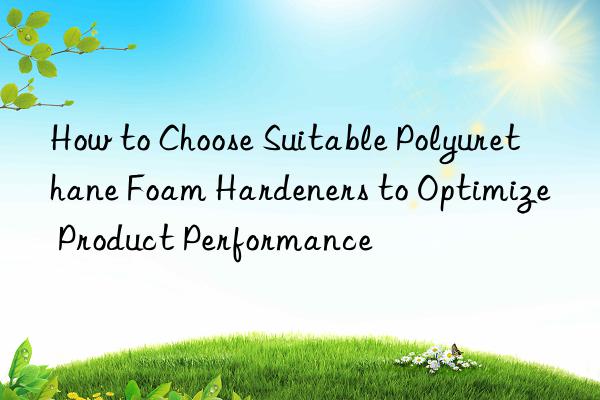 how to choose suitable polyurethane foam hardeners to optimize product performance
