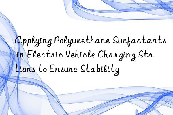 applying polyurethane surfactants in electric vehicle charging stations to ensure stability
