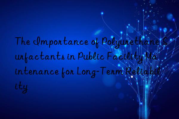 the importance of polyurethane surfactants in public facility maintenance for long-term reliability