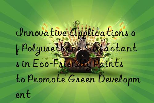 innovative applications of polyurethane surfactants in eco-friendly paints to promote green development