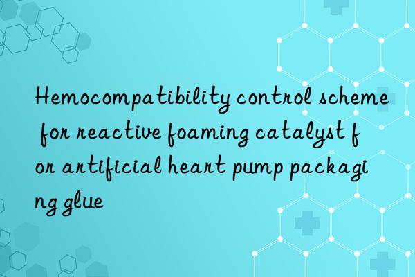 hemocompatibility control scheme for reactive foaming catalyst for artificial heart pump packaging glue