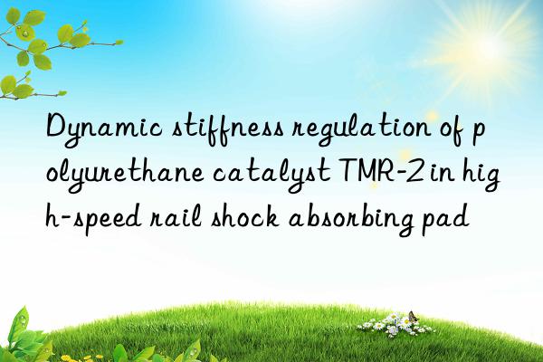 dynamic stiffness regulation of polyurethane catalyst tmr-2 in high-speed rail shock absorbing pad