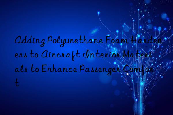adding polyurethane foam hardeners to aircraft interior materials to enhance passenger comfort