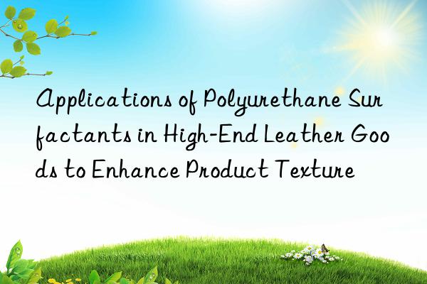 applications of polyurethane surfactants in high-end leather goods to enhance product texture