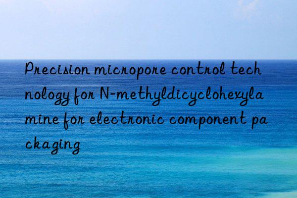 precision micropore control technology for n-methyldicyclohexylamine for electronic component packaging