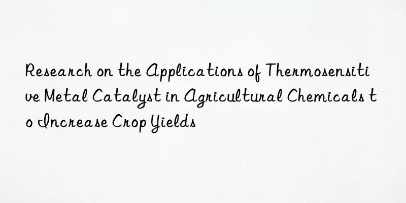 research on the applications of thermosensitive metal catalyst in agricultural chemicals to increase crop yields