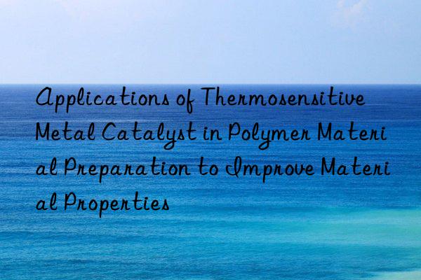 applications of thermosensitive metal catalyst in polymer material preparation to improve material properties