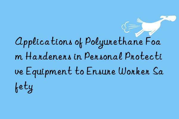 applications of polyurethane foam hardeners in personal protective equipment to ensure worker safety