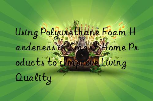 using polyurethane foam hardeners in smart home products to improve living quality