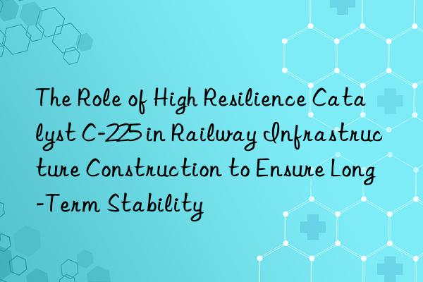 the role of high resilience catalyst c-225 in railway infrastructure construction to ensure long-term stability