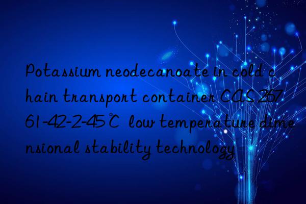 potassium neodecanoate in cold chain transport container cas 26761-42-2-45℃ low temperature dimensional stability technology