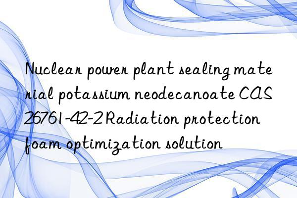 nuclear power plant sealing material potassium neodecanoate cas 26761-42-2 radiation protection foam optimization solution