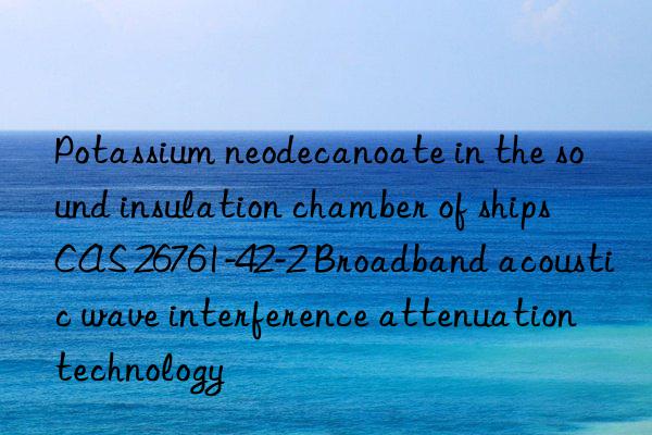 potassium neodecanoate in the sound insulation chamber of ships cas 26761-42-2 broadband acoustic wave interference attenuation technology