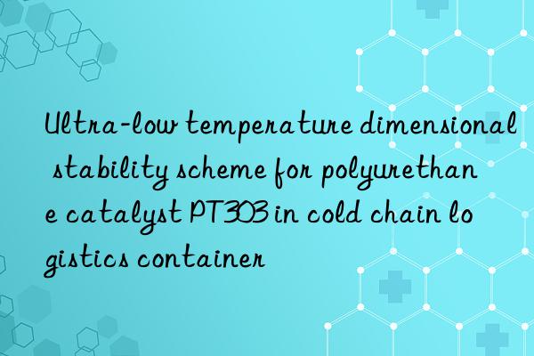 ultra-low temperature dimensional stability scheme for polyurethane catalyst pt303 in cold chain logistics container