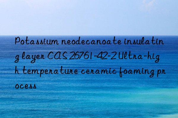 potassium neodecanoate insulating layer cas 26761-42-2 ultra-high temperature ceramic foaming process
