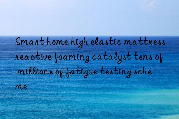 smart home high elastic mattress reactive foaming catalyst tens of millions of fatigue testing scheme
