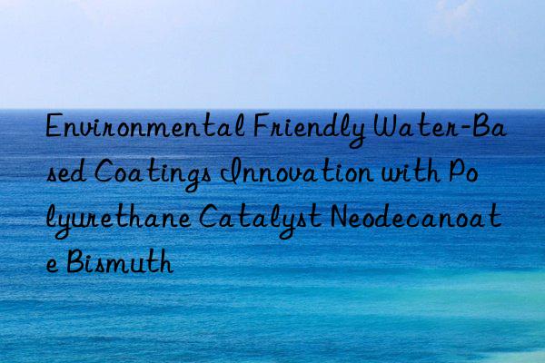 environmental friendly water-based coatings innovation with polyurethane catalyst neodecanoate bismuth