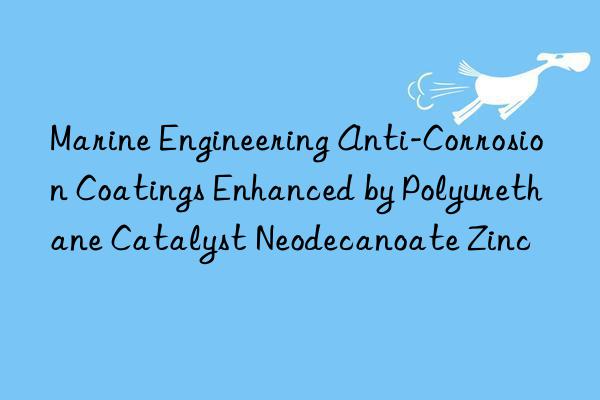 marine engineering anti-corrosion coatings enhanced by polyurethane catalyst neodecanoate zinc