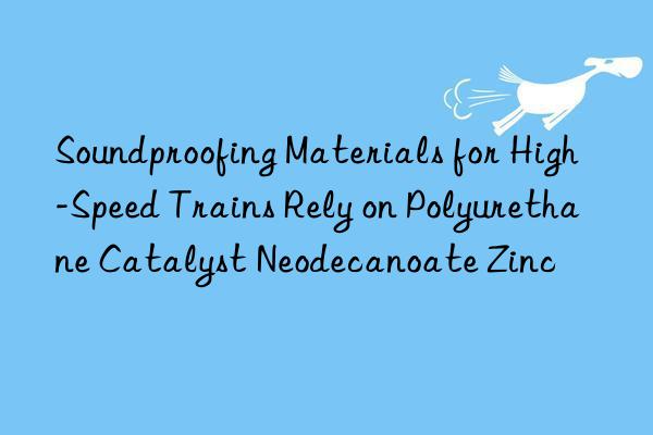 soundproofing materials for high-speed trains rely on polyurethane catalyst neodecanoate zinc
