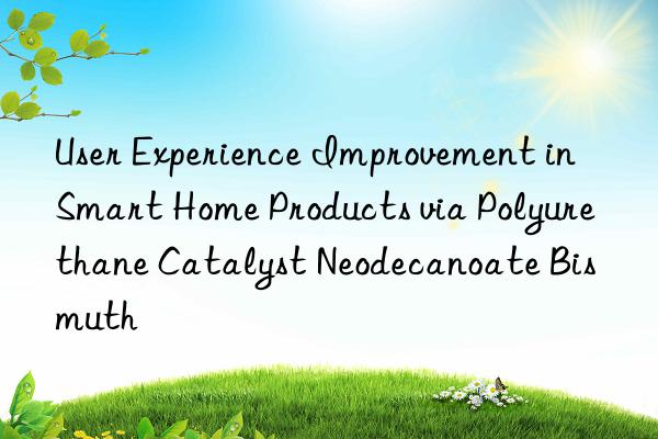 user experience improvement in smart home products via polyurethane catalyst neodecanoate bismuth