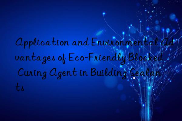 application and environmental advantages of eco-friendly blocked curing agent in building sealants