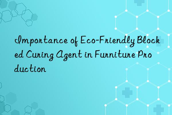 importance of eco-friendly blocked curing agent in furniture production