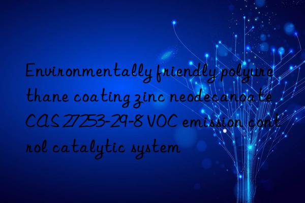 environmentally friendly polyurethane coating zinc neodecanoate cas 27253-29-8 voc emission control catalytic system