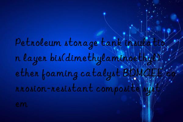 petroleum storage tank insulation layer bis(dimethylaminoethyl) ether foaming catalyst bdmaee corrosion-resistant composite system