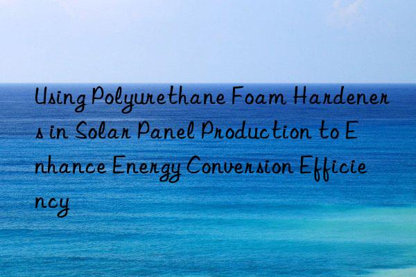 using polyurethane foam hardeners in solar panel production to enhance energy conversion efficiency