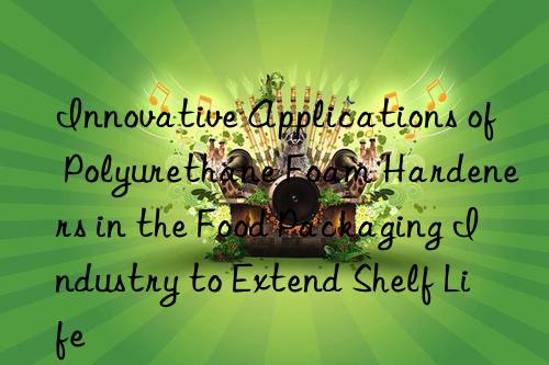 innovative applications of polyurethane foam hardeners in the food packaging industry to extend shelf life