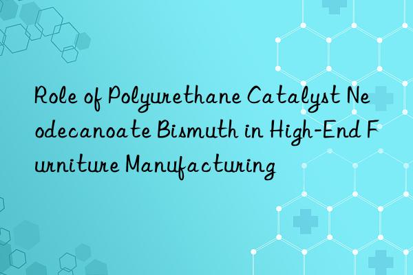 role of polyurethane catalyst neodecanoate bismuth in high-end furniture manufacturing