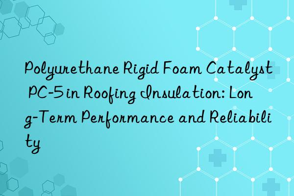 polyurethane rigid foam catalyst pc-5 in roofing insulation: long-term performance and reliability
