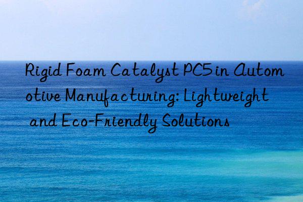 rigid foam catalyst pc5 in automotive manufacturing: lightweight and eco-friendly solutions