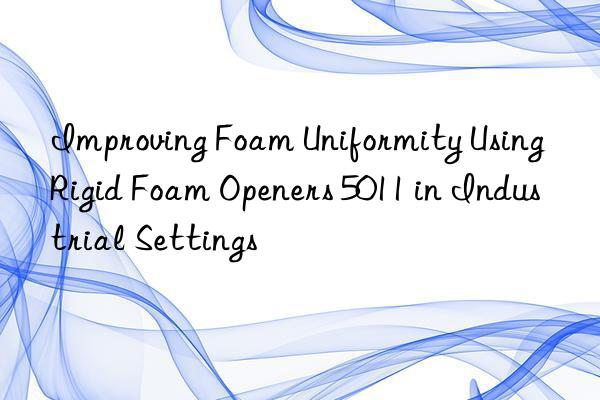 improving foam uniformity using rigid foam openers 5011 in industrial settings