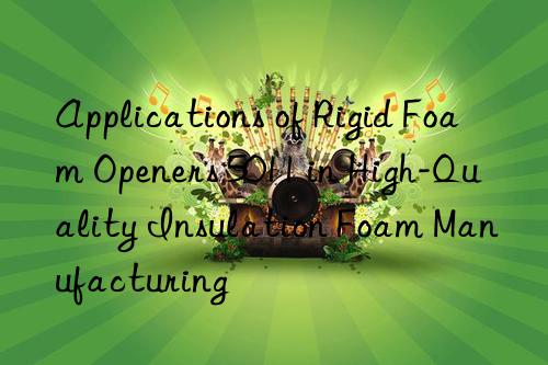 applications of rigid foam openers 5011 in high-quality insulation foam manufacturing