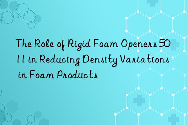 the role of rigid foam openers 5011 in reducing density variations in foam products