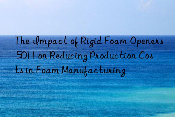 the impact of rigid foam openers 5011 on reducing production costs in foam manufacturing