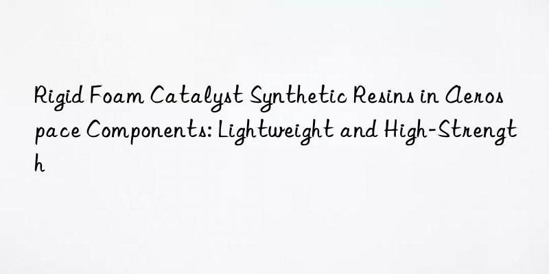 rigid foam catalyst synthetic resins in aerospace components: lightweight and high-strength