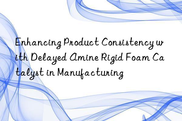 enhancing product consistency with delayed amine rigid foam catalyst in manufacturing